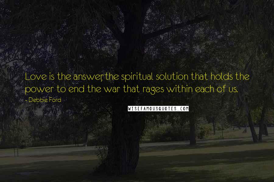 Debbie Ford Quotes: Love is the answer, the spiritual solution that holds the power to end the war that rages within each of us.