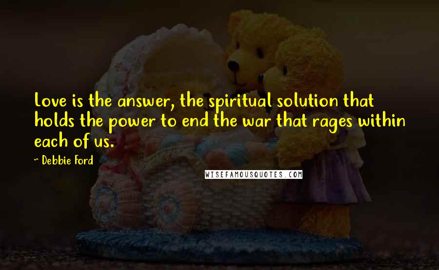 Debbie Ford Quotes: Love is the answer, the spiritual solution that holds the power to end the war that rages within each of us.