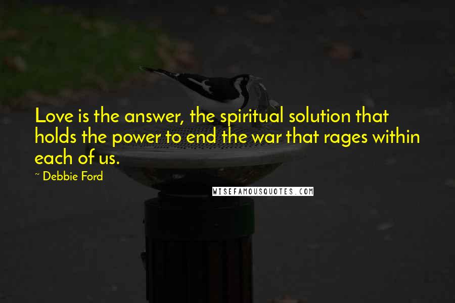 Debbie Ford Quotes: Love is the answer, the spiritual solution that holds the power to end the war that rages within each of us.