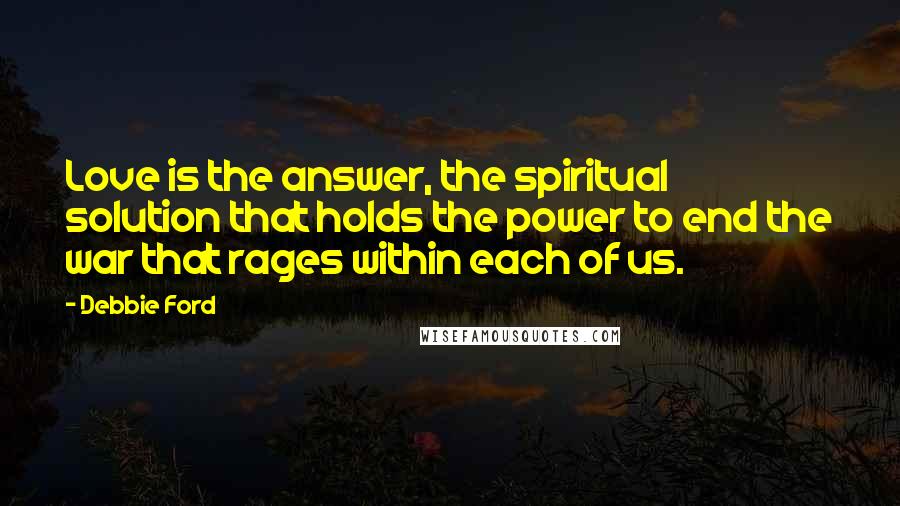 Debbie Ford Quotes: Love is the answer, the spiritual solution that holds the power to end the war that rages within each of us.