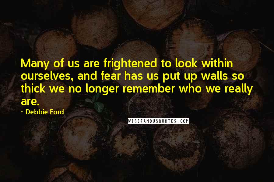 Debbie Ford Quotes: Many of us are frightened to look within ourselves, and fear has us put up walls so thick we no longer remember who we really are.