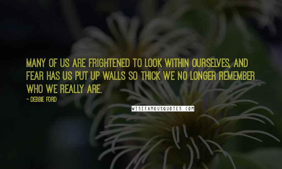 Debbie Ford Quotes: Many of us are frightened to look within ourselves, and fear has us put up walls so thick we no longer remember who we really are.