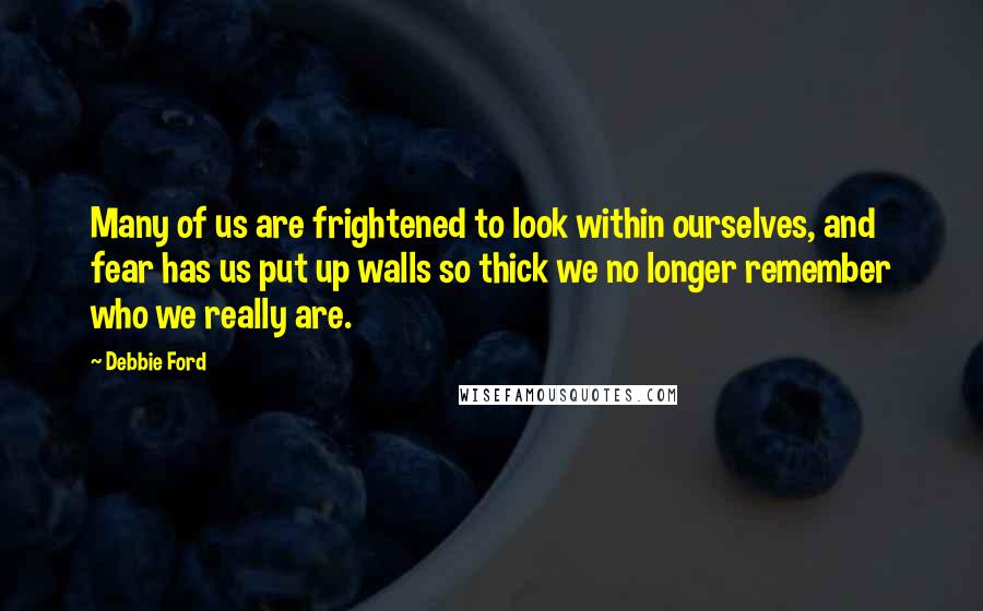 Debbie Ford Quotes: Many of us are frightened to look within ourselves, and fear has us put up walls so thick we no longer remember who we really are.