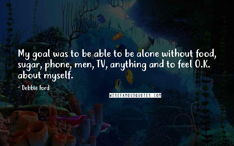 Debbie Ford Quotes: My goal was to be able to be alone without food, sugar, phone, men, TV, anything and to feel O.K. about myself.