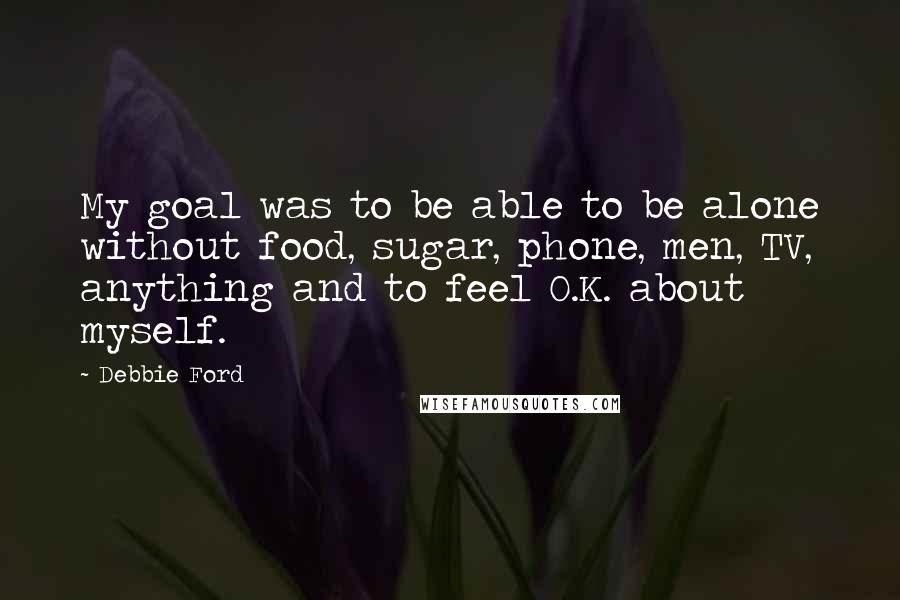 Debbie Ford Quotes: My goal was to be able to be alone without food, sugar, phone, men, TV, anything and to feel O.K. about myself.