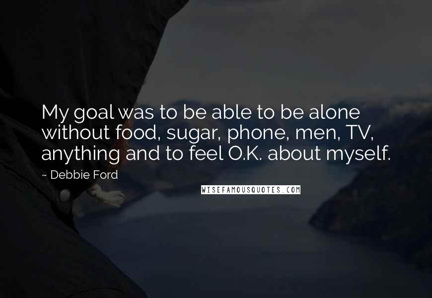 Debbie Ford Quotes: My goal was to be able to be alone without food, sugar, phone, men, TV, anything and to feel O.K. about myself.