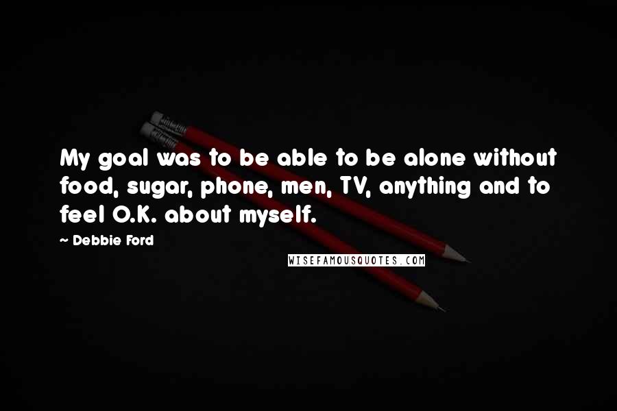 Debbie Ford Quotes: My goal was to be able to be alone without food, sugar, phone, men, TV, anything and to feel O.K. about myself.