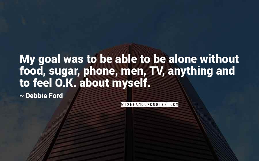 Debbie Ford Quotes: My goal was to be able to be alone without food, sugar, phone, men, TV, anything and to feel O.K. about myself.