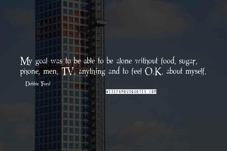 Debbie Ford Quotes: My goal was to be able to be alone without food, sugar, phone, men, TV, anything and to feel O.K. about myself.