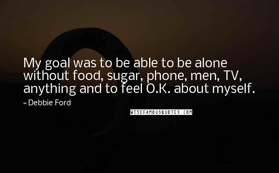 Debbie Ford Quotes: My goal was to be able to be alone without food, sugar, phone, men, TV, anything and to feel O.K. about myself.