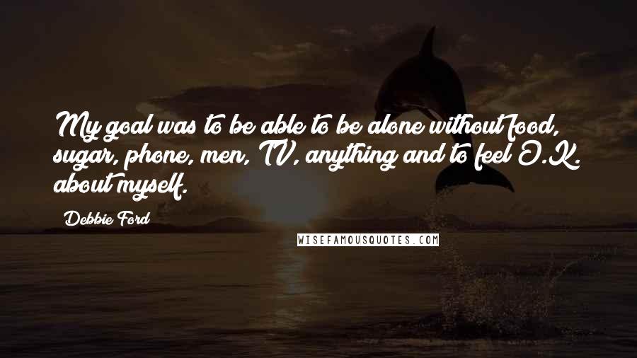 Debbie Ford Quotes: My goal was to be able to be alone without food, sugar, phone, men, TV, anything and to feel O.K. about myself.