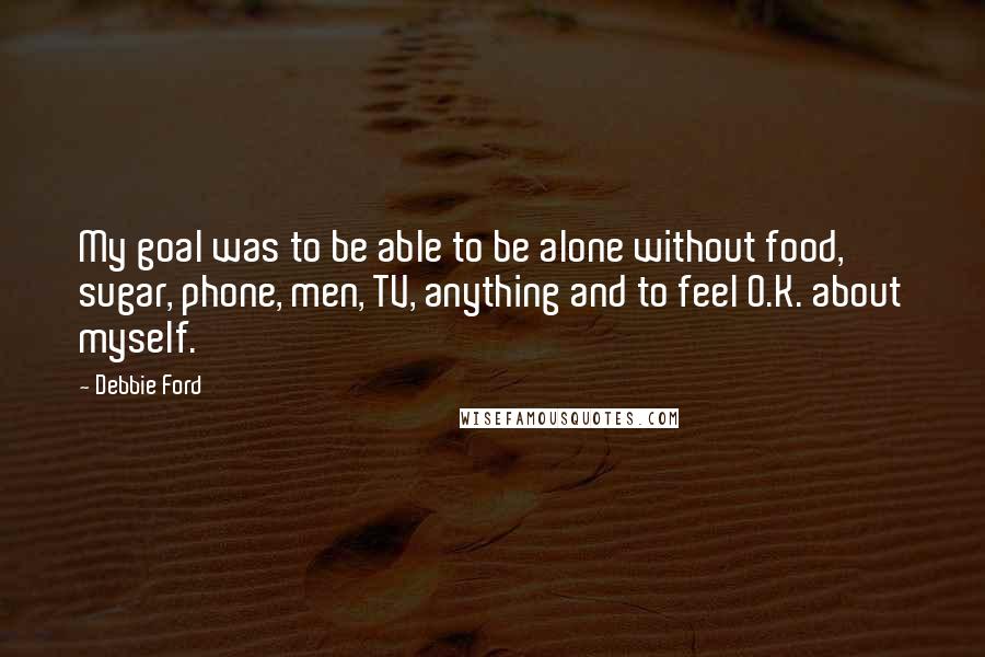 Debbie Ford Quotes: My goal was to be able to be alone without food, sugar, phone, men, TV, anything and to feel O.K. about myself.