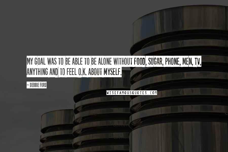 Debbie Ford Quotes: My goal was to be able to be alone without food, sugar, phone, men, TV, anything and to feel O.K. about myself.