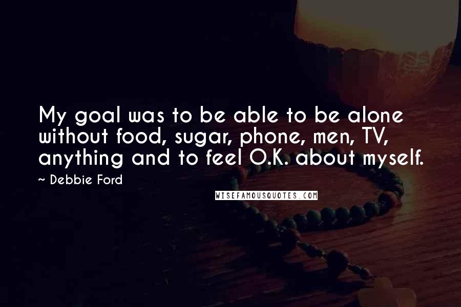 Debbie Ford Quotes: My goal was to be able to be alone without food, sugar, phone, men, TV, anything and to feel O.K. about myself.