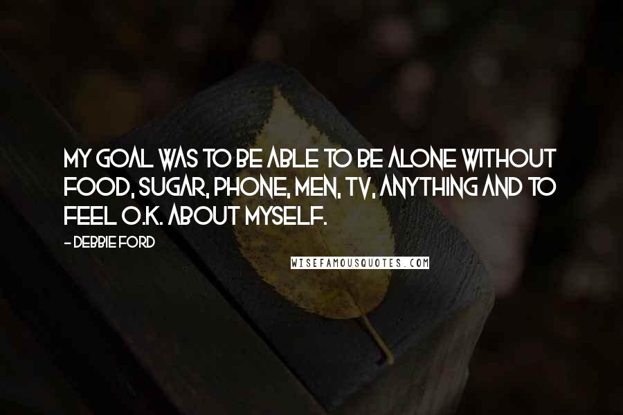 Debbie Ford Quotes: My goal was to be able to be alone without food, sugar, phone, men, TV, anything and to feel O.K. about myself.