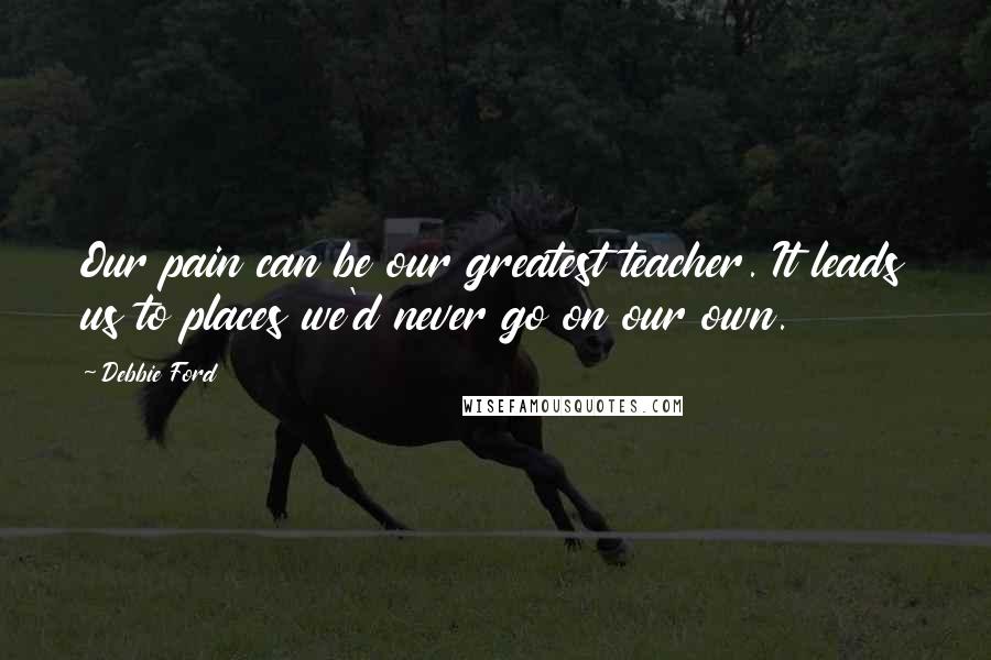 Debbie Ford Quotes: Our pain can be our greatest teacher. It leads us to places we'd never go on our own.