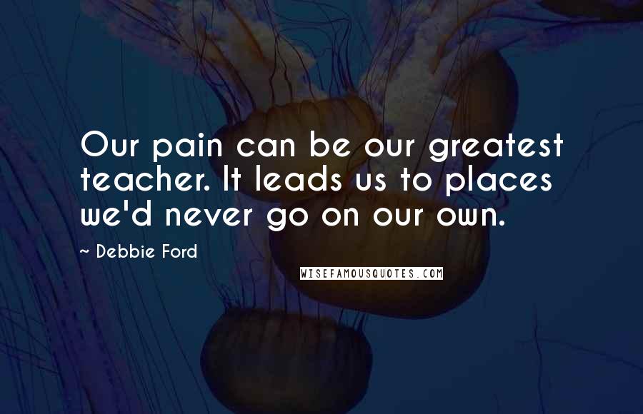 Debbie Ford Quotes: Our pain can be our greatest teacher. It leads us to places we'd never go on our own.