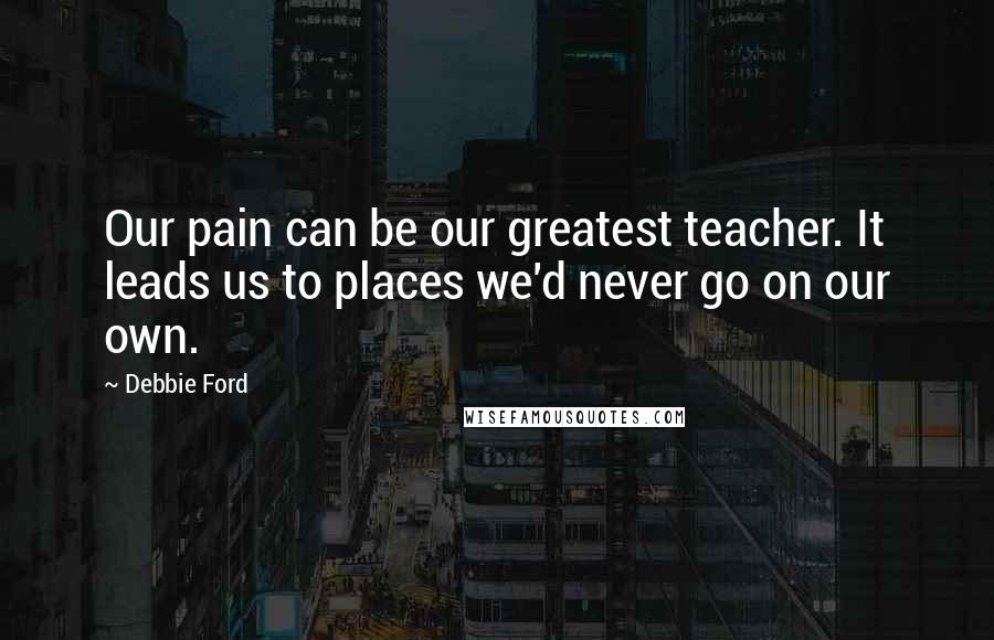 Debbie Ford Quotes: Our pain can be our greatest teacher. It leads us to places we'd never go on our own.
