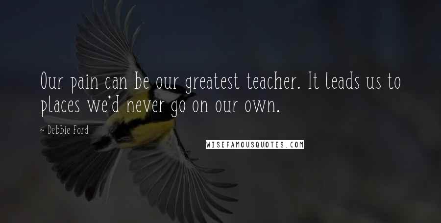 Debbie Ford Quotes: Our pain can be our greatest teacher. It leads us to places we'd never go on our own.