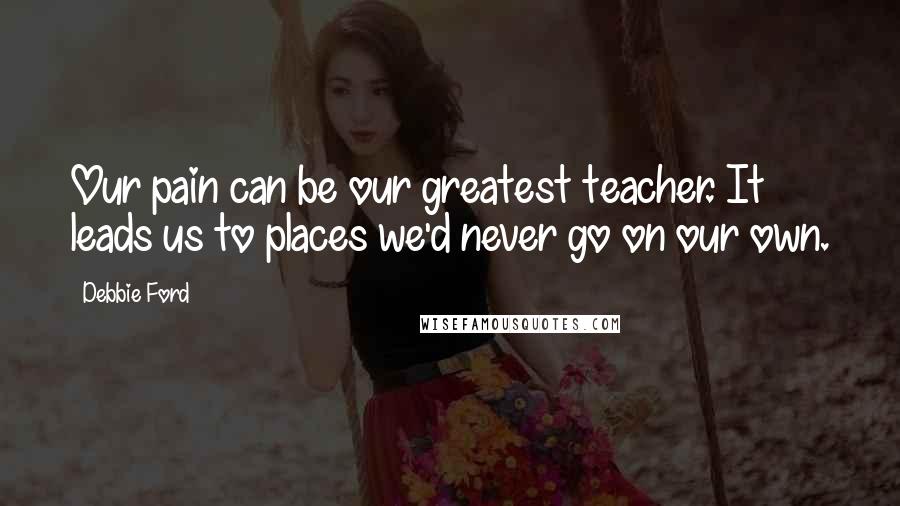 Debbie Ford Quotes: Our pain can be our greatest teacher. It leads us to places we'd never go on our own.