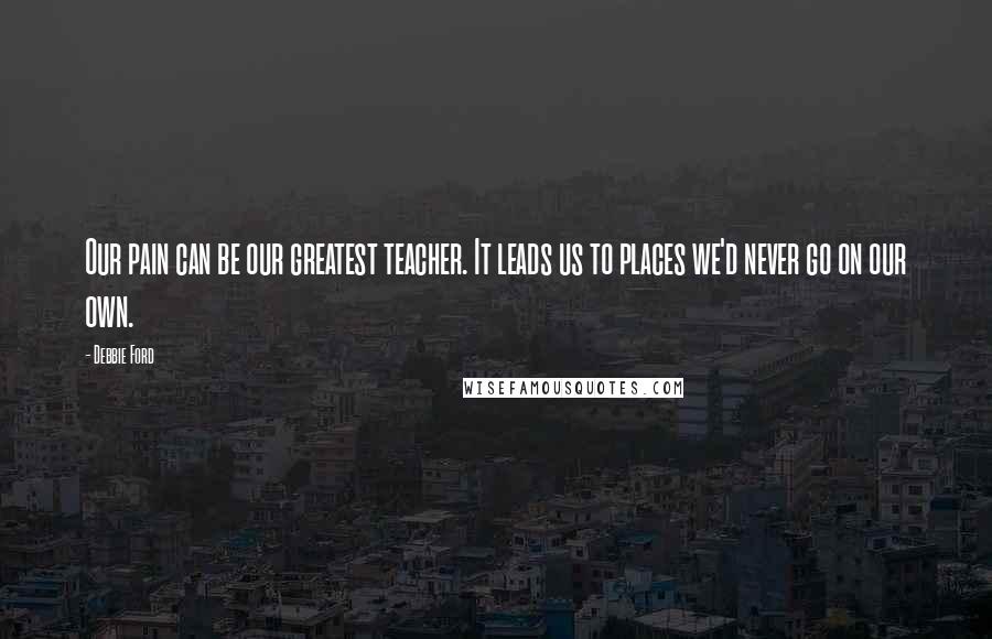Debbie Ford Quotes: Our pain can be our greatest teacher. It leads us to places we'd never go on our own.