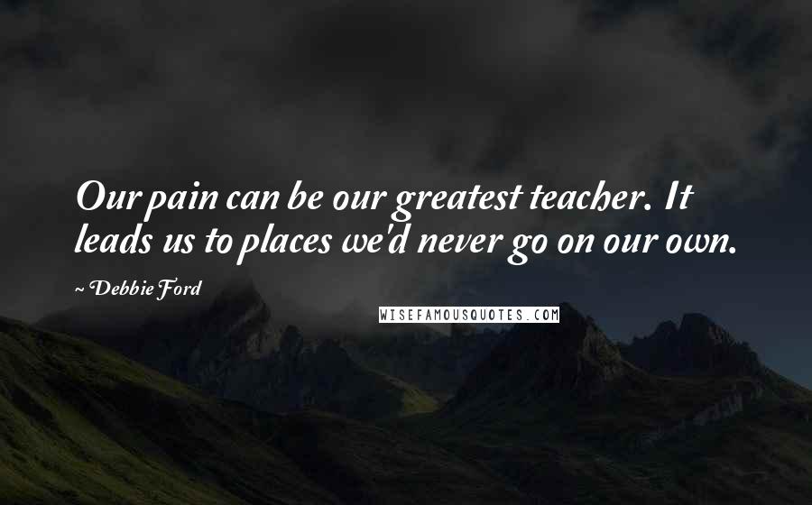 Debbie Ford Quotes: Our pain can be our greatest teacher. It leads us to places we'd never go on our own.