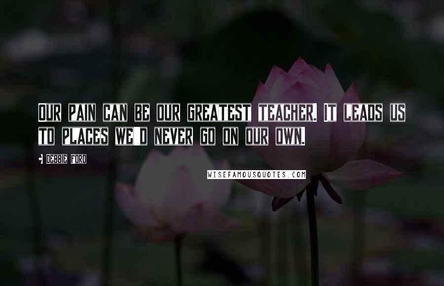 Debbie Ford Quotes: Our pain can be our greatest teacher. It leads us to places we'd never go on our own.