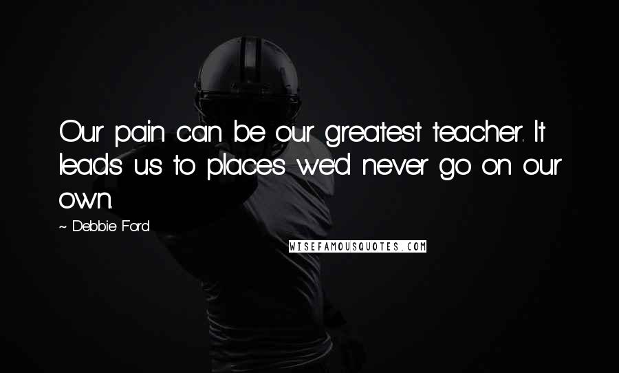 Debbie Ford Quotes: Our pain can be our greatest teacher. It leads us to places we'd never go on our own.