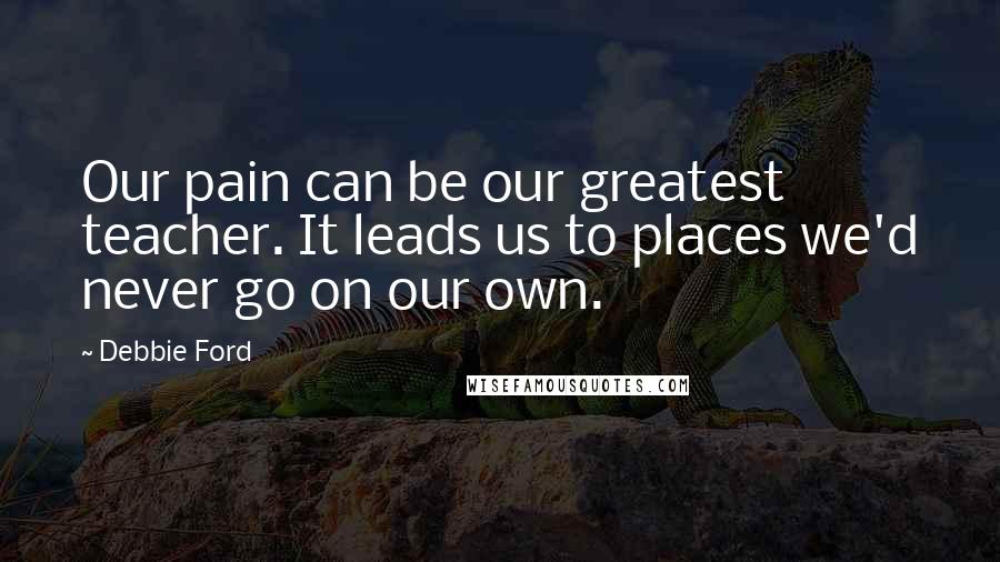 Debbie Ford Quotes: Our pain can be our greatest teacher. It leads us to places we'd never go on our own.