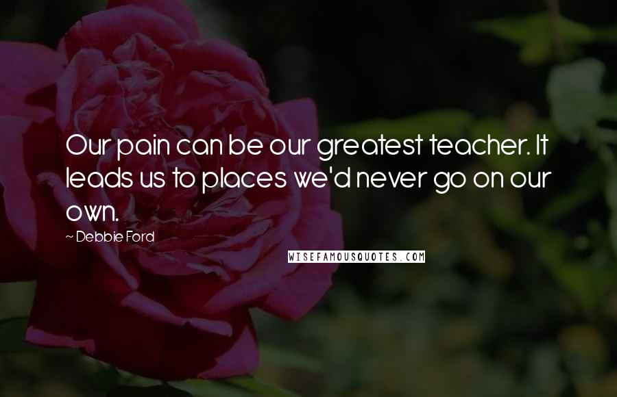 Debbie Ford Quotes: Our pain can be our greatest teacher. It leads us to places we'd never go on our own.
