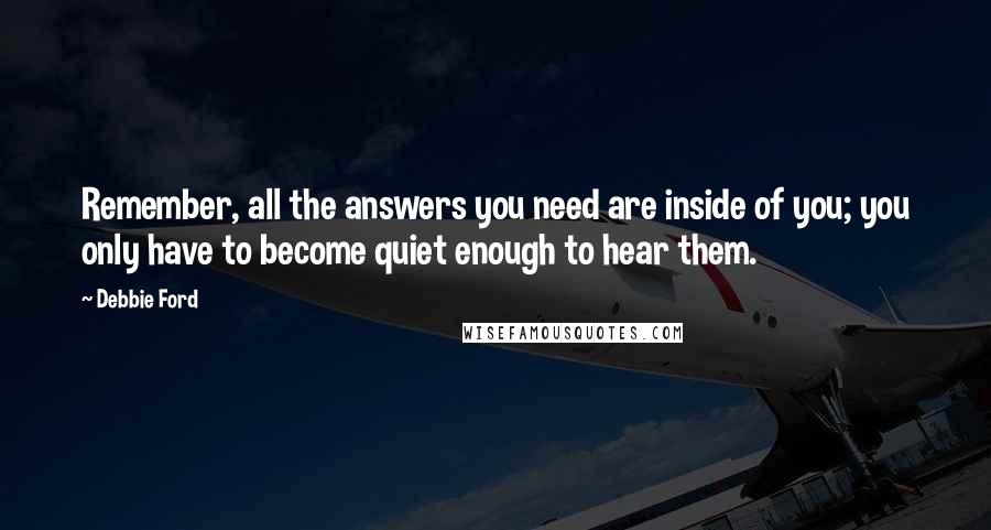 Debbie Ford Quotes: Remember, all the answers you need are inside of you; you only have to become quiet enough to hear them.