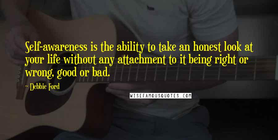 Debbie Ford Quotes: Self-awareness is the ability to take an honest look at your life without any attachment to it being right or wrong, good or bad.