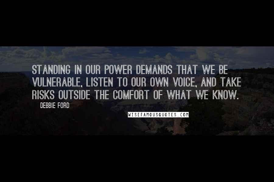 Debbie Ford Quotes: Standing in our power demands that we be vulnerable, listen to our own voice, and take risks outside the comfort of what we know.