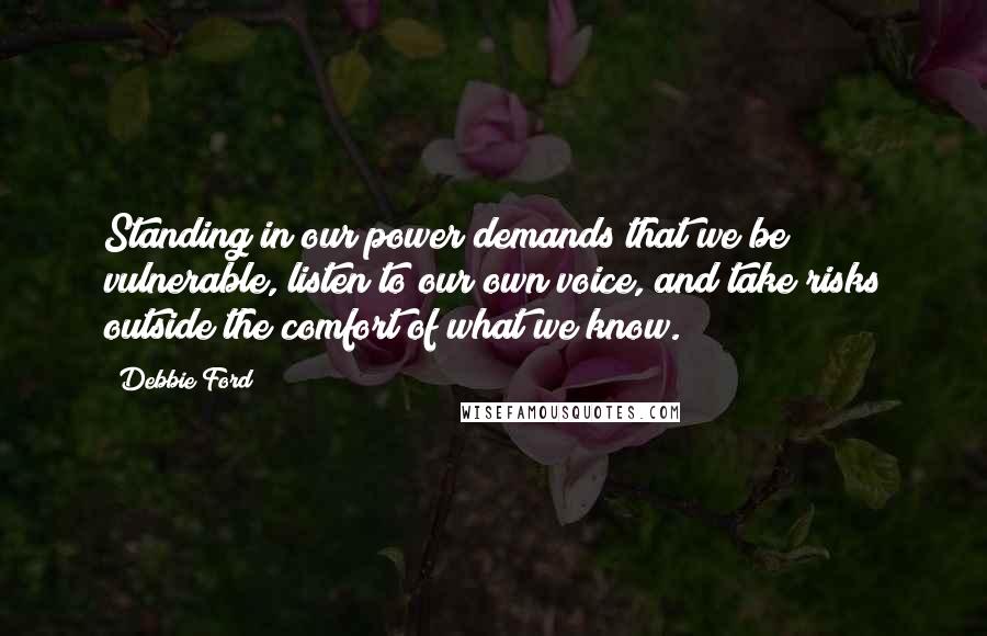 Debbie Ford Quotes: Standing in our power demands that we be vulnerable, listen to our own voice, and take risks outside the comfort of what we know.