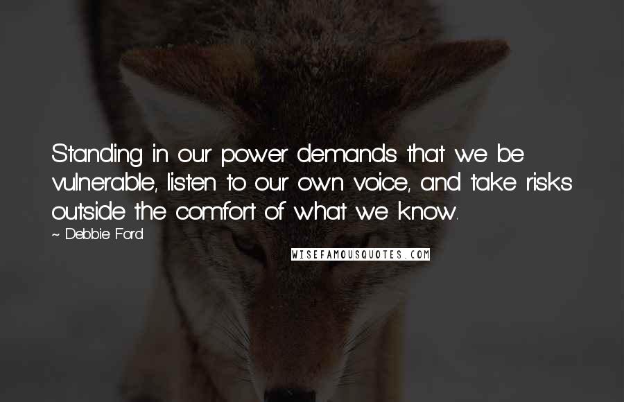 Debbie Ford Quotes: Standing in our power demands that we be vulnerable, listen to our own voice, and take risks outside the comfort of what we know.