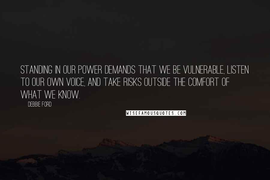 Debbie Ford Quotes: Standing in our power demands that we be vulnerable, listen to our own voice, and take risks outside the comfort of what we know.