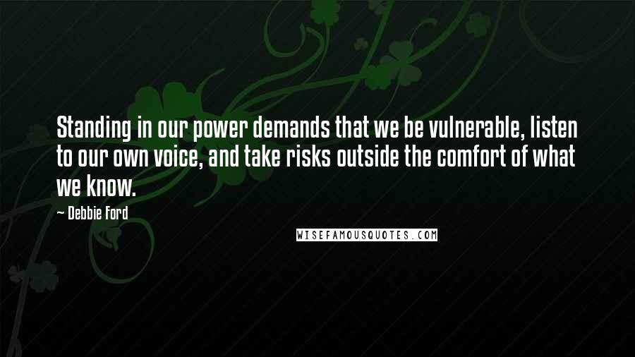 Debbie Ford Quotes: Standing in our power demands that we be vulnerable, listen to our own voice, and take risks outside the comfort of what we know.