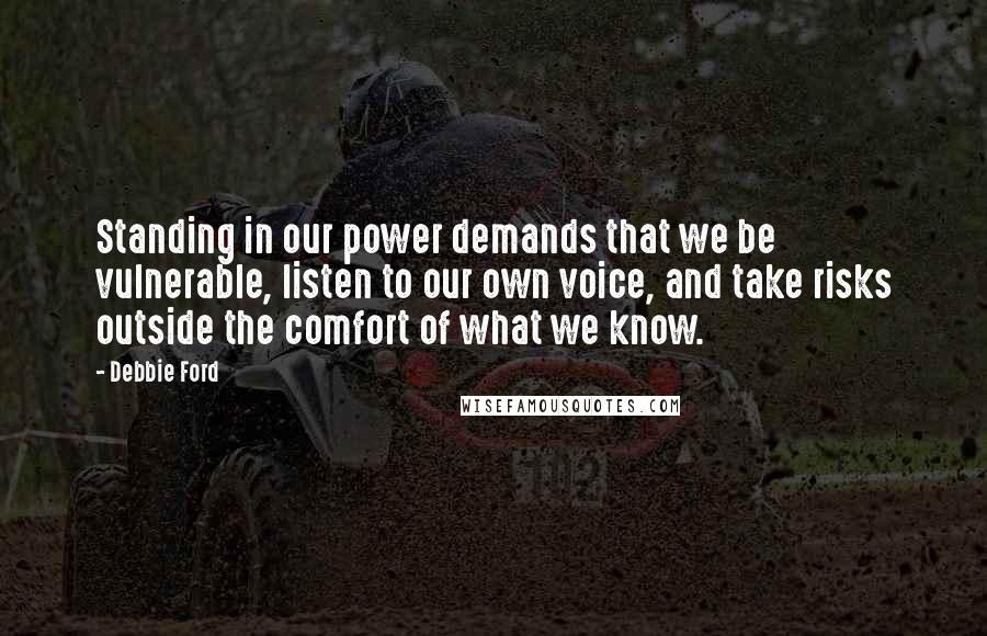 Debbie Ford Quotes: Standing in our power demands that we be vulnerable, listen to our own voice, and take risks outside the comfort of what we know.