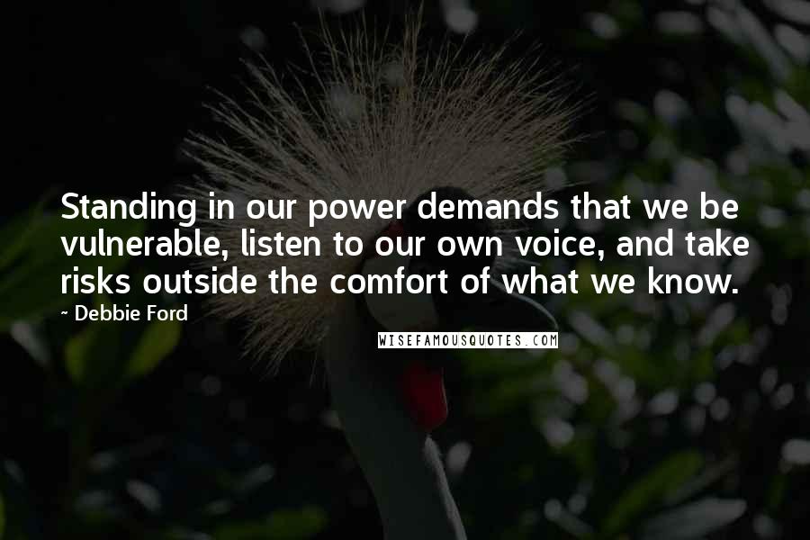 Debbie Ford Quotes: Standing in our power demands that we be vulnerable, listen to our own voice, and take risks outside the comfort of what we know.