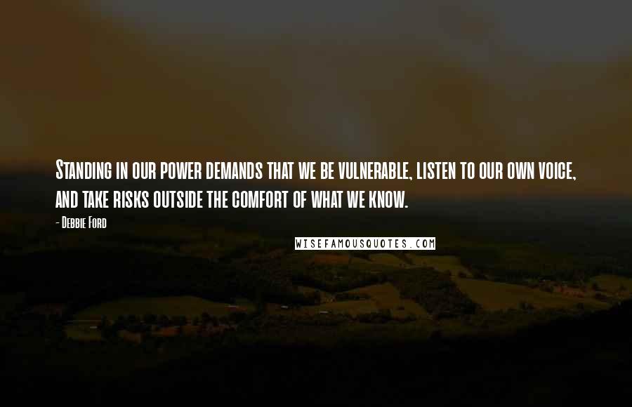 Debbie Ford Quotes: Standing in our power demands that we be vulnerable, listen to our own voice, and take risks outside the comfort of what we know.