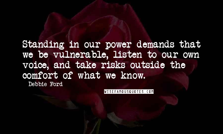 Debbie Ford Quotes: Standing in our power demands that we be vulnerable, listen to our own voice, and take risks outside the comfort of what we know.