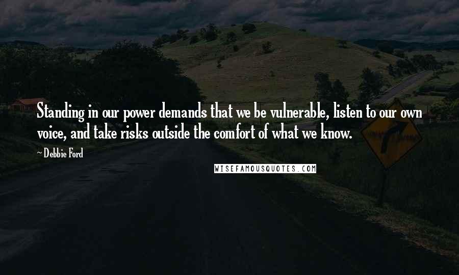 Debbie Ford Quotes: Standing in our power demands that we be vulnerable, listen to our own voice, and take risks outside the comfort of what we know.