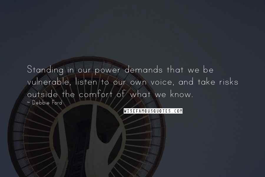 Debbie Ford Quotes: Standing in our power demands that we be vulnerable, listen to our own voice, and take risks outside the comfort of what we know.