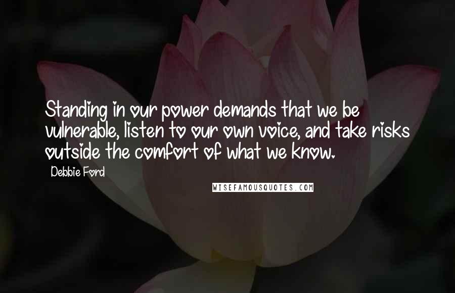 Debbie Ford Quotes: Standing in our power demands that we be vulnerable, listen to our own voice, and take risks outside the comfort of what we know.