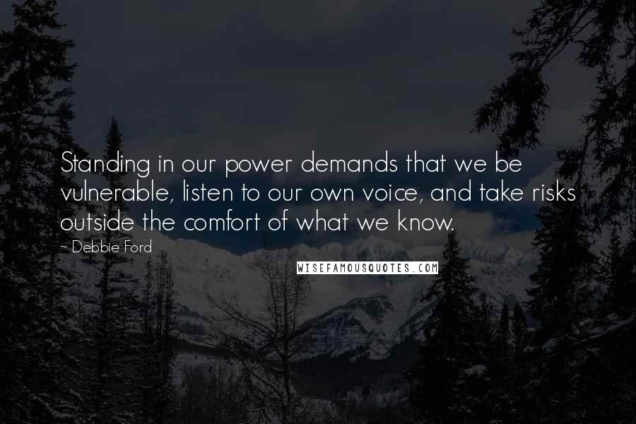 Debbie Ford Quotes: Standing in our power demands that we be vulnerable, listen to our own voice, and take risks outside the comfort of what we know.