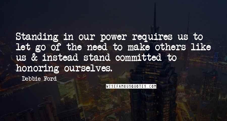 Debbie Ford Quotes: Standing in our power requires us to let go of the need to make others like us & instead stand committed to honoring ourselves.