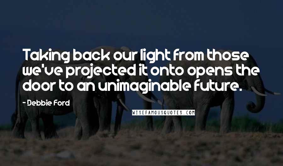 Debbie Ford Quotes: Taking back our light from those we've projected it onto opens the door to an unimaginable future.