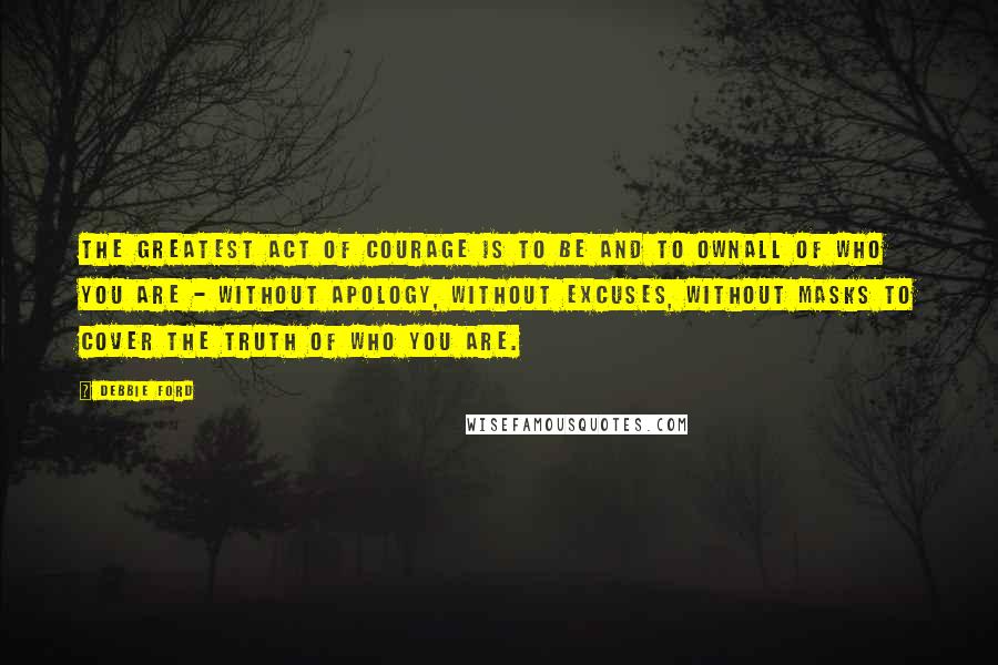 Debbie Ford Quotes: The greatest act of courage is to be and to ownall of who you are - without apology, without excuses, without masks to cover the truth of who you are.
