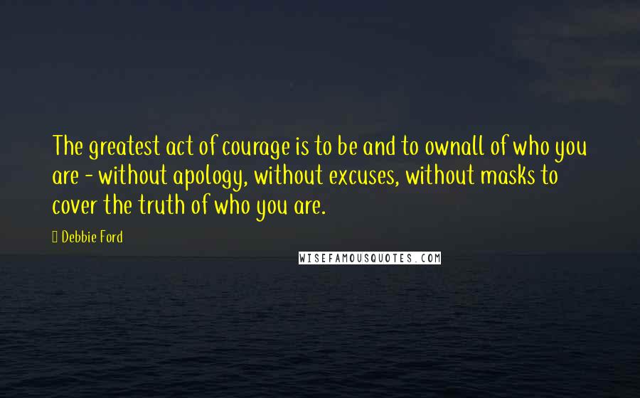Debbie Ford Quotes: The greatest act of courage is to be and to ownall of who you are - without apology, without excuses, without masks to cover the truth of who you are.