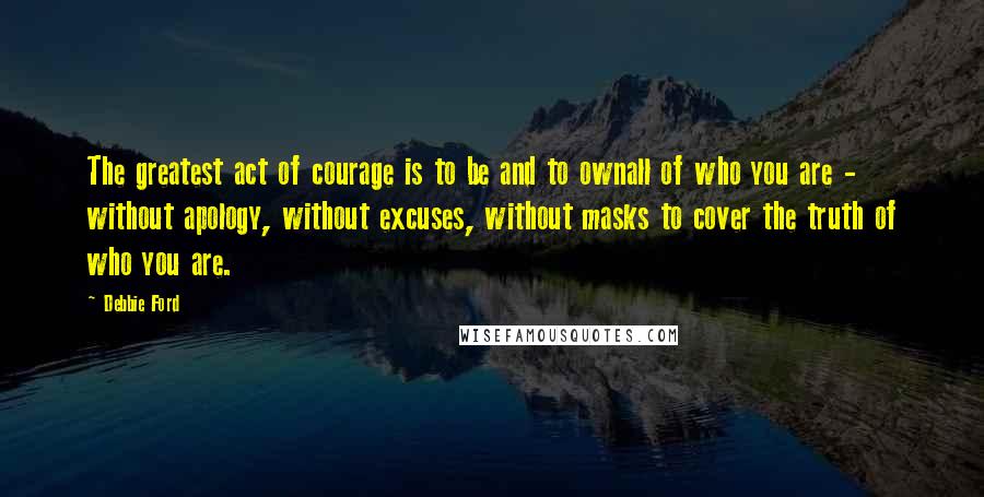 Debbie Ford Quotes: The greatest act of courage is to be and to ownall of who you are - without apology, without excuses, without masks to cover the truth of who you are.